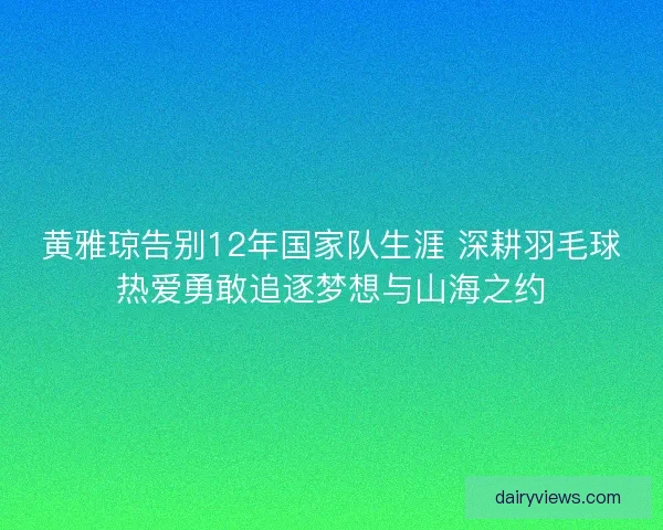 黄雅琼告别12年国家队生涯 深耕羽毛球热爱勇敢追逐梦想与山海之约