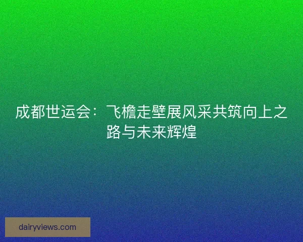成都世运会：飞檐走壁展风采共筑向上之路与未来辉煌