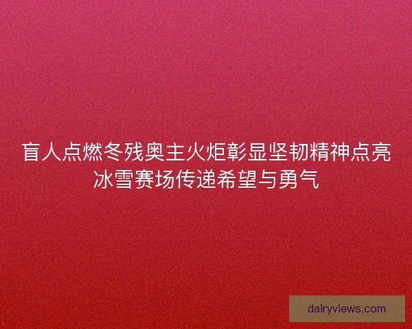 盲人点燃冬残奥主火炬彰显坚韧精神点亮冰雪赛场传递希望与勇气