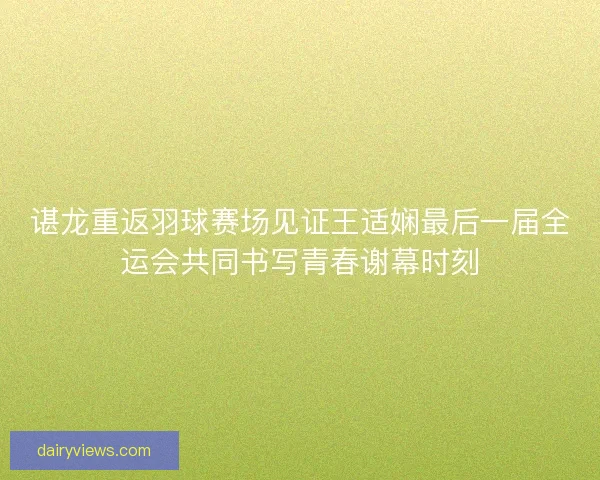 谌龙重返羽球赛场见证王适娴最后一届全运会共同书写青春谢幕时刻