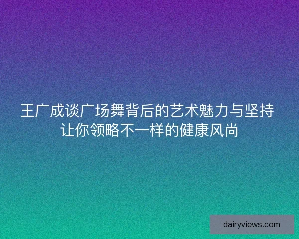 王广成谈广场舞背后的艺术魅力与坚持 让你领略不一样的健康风尚