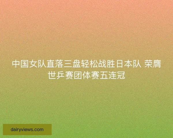 中国女队直落三盘轻松战胜日本队 荣膺世乒赛团体赛五连冠