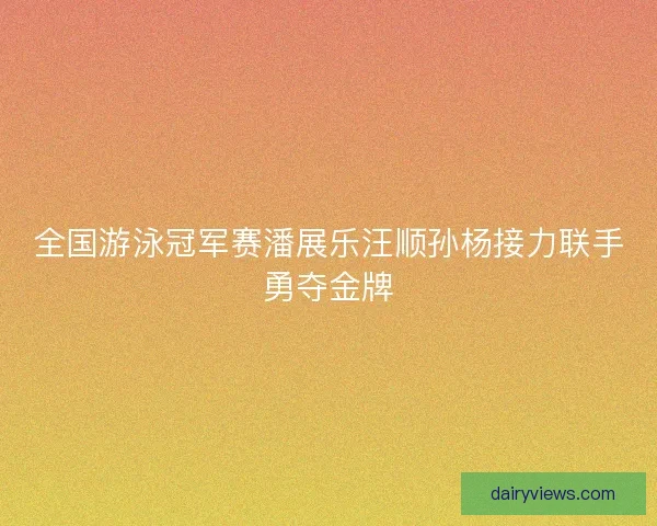 全国游泳冠军赛潘展乐汪顺孙杨接力联手勇夺金牌